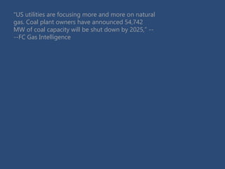 “US utilities are focusing more and more on natural
gas. Coal plant owners have announced 54,742
MW of coal capacity will be shut down by 2025,” --
--FC Gas Intelligence
 