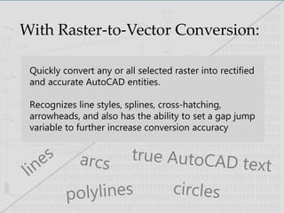 With Raster-to-Vector Conversion:
Quickly convert any or all selected raster into rectified
and accurate AutoCAD entities.
Recognizes line styles, splines, cross-hatching,
arrowheads, and also has the ability to set a gap jump
variable to further increase conversion accuracy
 