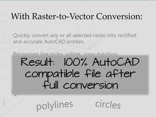 With Raster-to-Vector Conversion:
Quickly convert any or all selected raster into rectified
and accurate AutoCAD entities.
Recognizes line styles, splines, cross-hatching,
arrowheads, and also has the ability to set a gap jump
variable to further increase conversion accuracyResult: 100% AutoCAD
compatible file after
full conversion
 