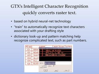 • based on hybrid neural-net technology
• “train” to automatically recognize text characters
associated with your drafting style
• dictionary look-up and pattern matching help
recognize complicated text, such as part numbers.
GTX’s Intelligent Character Recognition
quickly converts raster text.
 