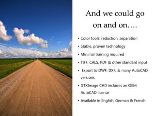 And we could go
on and on….
• Color tools: reduction, separation
• Stable, proven technology
• Minimal training required
• TIFF, CALS, PDF & other standard input
• Export to DWF, DXF, & many AutoCAD
versions
• GTXImage CAD includes an OEM
AutoCAD license
• Available in English, German & French
 