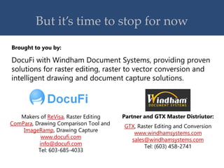 But it’s time to stop for now
DocuFi with Windham Document Systems, providing proven
solutions for raster editing, raster to vector conversion and
intelligent drawing and document capture solutions.
Brought to you by:
Partner and GTX Master Distriutor:
GTX, Raster Editing and Conversion
www.windhamsystems.com
sales@windhamsystems.com
Tel: (603) 458-2741
Makers of ReVisa, Raster Editing
ComPara, Drawing Comparison Tool and
ImageRamp, Drawing Capture
www.docufi.com
info@docufi.com
Tel: 603-685-4033
 