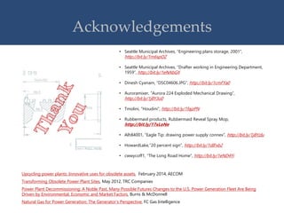 Acknowledgements
• Seattle Municipal Archives, “Engineering plans storage, 2001”,
http://bit.ly/1m6spOZ
• Seattle Municipal Archives, “Drafter working in Engineering Department,
1959”, http://bit.ly/1eNAbGX
• Dinesh Cyanam, “DSC04606.JPG”, http://bit.ly/1cmFYa0
• Auroramixer, “Aurora 224 Exploded Mechanical Drawing”,
http://bit.ly/1j8Y3u0
• Tmolini, “Houdini”, http://bit.ly/1fajzPN
• Rubbermaid products, Rubbermaid Reveal Spray Mop,
http://bit.ly/17xLoNe
• Alh84001, “Eagle Tip: drawing power supply connex”, http://bit.ly/1j8YzIu
• HowardLake,”20 percent sign”, http://bit.ly/1dIFxb2
• cwwycoff1, “The Long Road Home”, http://bit.ly/1eND4Yi
Upcycling power plants: Innovative uses for obsolete assets, February 2014, AECOM
Transforming Obsolete Power Plant Sites, May 2012, TRC Companies
Power Plant Decommissioning: A Noble Past, Many Possible Futures Changes to the U.S. Power Generation Fleet Are Being
Driven by Environmental, Economic and Market Factors, Burns & McDonnell
Natural Gas for Power Generation: The Generator’s Perspective, FC Gas Intelligence
 