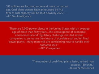 “US utilities are focusing more and more on natural
gas. Coal plant owners have announced 54,742
MW of coal capacity will be shut down by 2025,” --
--FC Gas Intelligence
“There are 7,000 power plants in the United States with an average
age of more than forty years…This convergence of economic,
environmental and regulatory challenges has led several
companies to announce the closure of obsolete coal and oil fired
power plants. Many more still are considering how to handle their
outdated sites.”
--TRC Companies
“The number of coal-fired plants being retired now
exceeds 180 units.”
--Burns & McDonnell
 