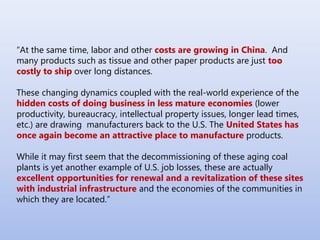 “At the same time, labor and other costs are growing in China. And
many products such as tissue and other paper products are just too
costly to ship over long distances.
These changing dynamics coupled with the real-world experience of the
hidden costs of doing business in less mature economies (lower
productivity, bureaucracy, intellectual property issues, longer lead times,
etc.) are drawing manufacturers back to the U.S. The United States has
once again become an attractive place to manufacture products.
While it may first seem that the decommissioning of these aging coal
plants is yet another example of U.S. job losses, these are actually
excellent opportunities for renewal and a revitalization of these sites
with industrial infrastructure and the economies of the communities in
which they are located.”
 
