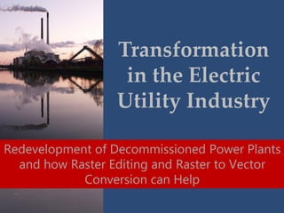 Transformation
in the Electric
Utility Industry
Redevelopment of Decommissioned Power Plants
and how Raster Editing and Raster to Vector
Conversion can Help
 