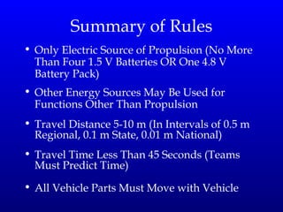 Summary of Rules Only Electric Source of Propulsion (No More Than Four 1.5 V Batteries OR One 4.8 V Battery Pack) Other Energy Sources May Be Used for Functions Other Than Propulsion Travel Distance 5-10 m (In Intervals of 0.5 m Regional, 0.1 m State, 0.01 m National) Travel Time Less Than 45 Seconds (Teams Must Predict Time) All Vehicle Parts Must Move with Vehicle