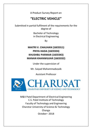A Product Survey Report on
“ELECTRIC VEHICLE”
Submitted in partial fulfilment of the requirements for the
degree of
Bachelor of Technology
in Electrical Engineering
By
MAITRI V. CHAUHAN (16EE011)
PRIYA HADA (16EE024)
KHUSHBU PARMAR (16EE043)
MANAN KHANWILKAR (16EE032)
Under the supervision of
Mr. Saiyad Mahammadsoaib
Assistant Professor
M&V Patel Department of Electrical Engineering
C.S. Patel Institute of Technology
Faculty of Technology and Engineering
Charotar University of Science & Technology
Changa
October– 2018
 