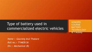 Type of battery used in
commercialized electric vehicles
Name :- Gaurang Atul Thakare
Roll no.:- TYMEB136
Div :- Mechanical (B)
HONORS
COURSE
BATTERY
TECHNOLOGY
IE 1 Activity
 