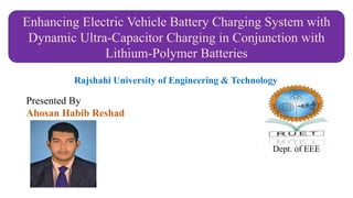 Enhancing Electric Vehicle Battery Charging System with
Dynamic Ultra-Capacitor Charging in Conjunction with
Lithium-Polymer Batteries
Dept. of EEE
Presented By
Ahosan Habib Reshad
Rajshahi University of Engineering & Technology
 