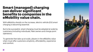 Smart (managed) charging
can deliver significant
benefits to companies in the
eMobility value chain.
With eMobility sharply on the increase, electric vehicle (EV) smart
charging is becoming essential.
But to be successful, smart charging must be adopted at scale by
customers (including individuals, fleet owners and charge point
operators).
To generate that take-up at scale, players in the eMobility value
chain must offer customers simplicity, affordability, experience
and comfort.
 