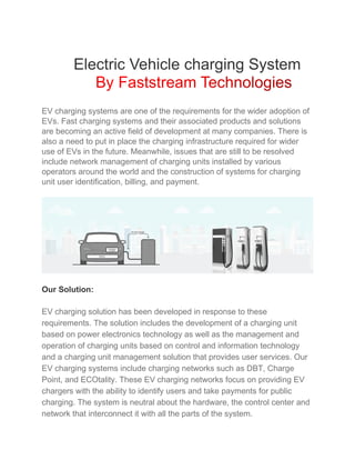 Electric Vehicle charging System
EV charging systems are one of the requirements for the wider adoption of
EVs. Fast charging systems and their associated products and solutions
are becoming an active field of development at many companies. There is
also a need to put in place the charging infrastructure required for wider
use of EVs in the future. Meanwhile, issues that are still to be resolved
include network management of charging units installed by various
operators around the world and the construction of systems for charging
unit user identification, billing, and payment.
Our Solution:
EV charging solution has been developed in response to these
requirements. The solution includes the development of a charging unit
based on power electronics technology as well as the management and
operation of charging units based on control and information technology
and a charging unit management solution that provides user services. Our
EV charging systems include charging networks such as DBT, Charge
Point, and ECOtality. These EV charging networks focus on providing EV
chargers with the ability to identify users and take payments for public
charging. The system is neutral about the hardware, the control center and
network that interconnect it with all the parts of the system.
 