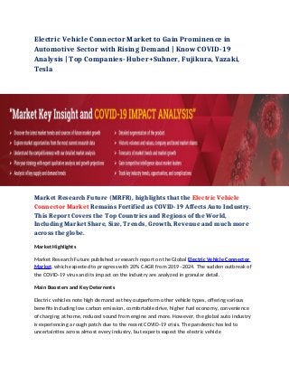 Electric Vehicle Connector Market to Gain Prominence in
Automotive Sector with Rising Demand | Know COVID-19
Analysis | Top Companies- Huber+Suhner, Fujikura, Yazaki,
Tesla
Market Research Future (MRFR), highlights that the Electric Vehicle
Connector Market Remains Fortified as COVID-19 Affects Auto Industry.
This Report Covers the Top Countries and Regions of the World,
Including Market Share, Size, Trends, Growth, Revenue and much more
across the globe.
Market Highlights 
Market Research Future published a research report on the Global Electric Vehicle Connector
Market, which expected to progress with 20% CAGR from 2019–2024. The sudden outbreak of
the COVID-19 virus and its impact on the industry are analyzed in granular detail.
Main Boosters and Key Deterrents 
Electric vehicles note high demand as they outperform other vehicle types, offering various
benefits including low carbon emission, comfortable drive, higher fuel economy, convenience
of charging at home, reduced sound from engine and more. However, the global auto industry
is experiencing a rough patch due to the recent COVID-19 crisis. The pandemic has led to
uncertainties across almost every industry, but experts expect the electric vehicle
 