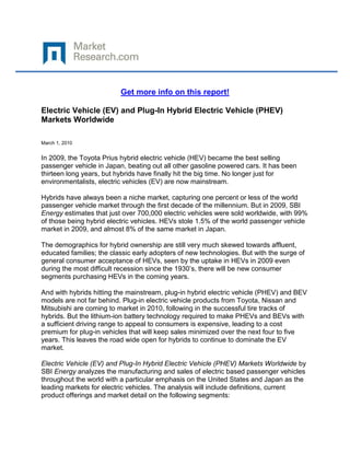 Get more info on this report!

Electric Vehicle (EV) and Plug-In Hybrid Electric Vehicle (PHEV)
Markets Worldwide

March 1, 2010


In 2009, the Toyota Prius hybrid electric vehicle (HEV) became the best selling
passenger vehicle in Japan, beating out all other gasoline powered cars. It has been
thirteen long years, but hybrids have finally hit the big time. No longer just for
environmentalists, electric vehicles (EV) are now mainstream.

Hybrids have always been a niche market, capturing one percent or less of the world
passenger vehicle market through the first decade of the millennium. But in 2009, SBI
Energy estimates that just over 700,000 electric vehicles were sold worldwide, with 99%
of those being hybrid electric vehicles. HEVs stole 1.5% of the world passenger vehicle
market in 2009, and almost 8% of the same market in Japan.

The demographics for hybrid ownership are still very much skewed towards affluent,
educated families; the classic early adopters of new technologies. But with the surge of
general consumer acceptance of HEVs, seen by the uptake in HEVs in 2009 even
during the most difficult recession since the 1930’s, there will be new consumer
segments purchasing HEVs in the coming years.

And with hybrids hitting the mainstream, plug-in hybrid electric vehicle (PHEV) and BEV
models are not far behind. Plug-in electric vehicle products from Toyota, Nissan and
Mitsubishi are coming to market in 2010, following in the successful tire tracks of
hybrids. But the lithium-ion battery technology required to make PHEVs and BEVs with
a sufficient driving range to appeal to consumers is expensive, leading to a cost
premium for plug-in vehicles that will keep sales minimized over the next four to five
years. This leaves the road wide open for hybrids to continue to dominate the EV
market.

Electric Vehicle (EV) and Plug-In Hybrid Electric Vehicle (PHEV) Markets Worldwide by
SBI Energy analyzes the manufacturing and sales of electric based passenger vehicles
throughout the world with a particular emphasis on the United States and Japan as the
leading markets for electric vehicles. The analysis will include definitions, current
product offerings and market detail on the following segments:
 