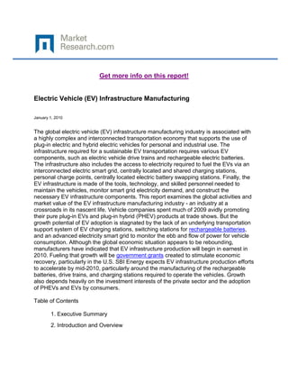 Get more info on this report!


Electric Vehicle (EV) Infrastructure Manufacturing

January 1, 2010


The global electric vehicle (EV) infrastructure manufacturing industry is associated with
a highly complex and interconnected transportation economy that supports the use of
plug-in electric and hybrid electric vehicles for personal and industrial use. The
infrastructure required for a sustainable EV transportation requires various EV
components, such as electric vehicle drive trains and rechargeable electric batteries.
The infrastructure also includes the access to electricity required to fuel the EVs via an
interconnected electric smart grid, centrally located and shared charging stations,
personal charge points, centrally located electric battery swapping stations. Finally, the
EV infrastructure is made of the tools, technology, and skilled personnel needed to
maintain the vehicles, monitor smart grid electricity demand, and construct the
necessary EV infrastructure components. This report examines the global activities and
market value of the EV infrastructure manufacturing industry - an industry at a
crossroads in its nascent life. Vehicle companies spent much of 2009 avidly promoting
their pure plug-in EVs and plug-in hybrid (PHEV) products at trade shows. But the
growth potential of EV adoption is stagnated by the lack of an underlying transportation
support system of EV charging stations, switching stations for rechargeable batteries,
and an advanced electricity smart grid to monitor the ebb and flow of power for vehicle
consumption. Although the global economic situation appears to be rebounding,
manufacturers have indicated that EV infrastructure production will begin in earnest in
2010. Fueling that growth will be government grants created to stimulate economic
recovery, particularly in the U.S. SBI Energy expects EV infrastructure production efforts
to accelerate by mid-2010, particularly around the manufacturing of the rechargeable
batteries, drive trains, and charging stations required to operate the vehicles. Growth
also depends heavily on the investment interests of the private sector and the adoption
of PHEVs and EVs by consumers.

Table of Contents

        1. Executive Summary
        2. Introduction and Overview
 