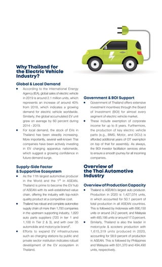Why Thailand for
the Electric Vehicle
Industry?
Global & Local Demand
	 According to the International Energy
	 Agency(IEA),globalsalesofelectricvehicle
	 in 2019 is around 2.1 million units, which
	 represents an increase of around 40%
	 from 2018, which indicates a growing
	 demand for electric vehicle worldwide.
	 Similarly, the global accumulated EV unit
	 grew on average by 60 percent during
	 2014 - 2019.
	 For local demand, the stock of EVs in
	 Thailand has been steadily increasing.
	 More importantly, several well-known Thai
	 companies have been actively investing
	 in EV charging apparatus nationwide,
	 which suggest a growing confidence in
	 future demand surge.
Supply-Side Factor
& Supportive Ecosystem
	 As the 11th largest automotive producer
	 in the World and the 1st in ASEAN,
	 Thailand is prime to become the EV hub
	 of ASEAN with its well-established value
	 chain, offering the industry with top-notch
	 quality product at a competitive cost.
	 Thailandhasrobustandcompleteautomotive
	 supply chain of more than 1,700 companies
	 in the upstream supporting industry, 1,820
	 auto parts suppliers (720 in tier 1 and
	 1,100 in Tier 2 & 3), and with over 35
	 automobile and motorcycle brand2.
	 Efforts to expand EV infrastructures
	 such as charging stations by public and
	 private sector institution indicates robust
	 development of the EV ecosystem in
	Thailand.
Government & BOI Support
	 Government of Thailand offers extensive
	 investment incentives through the Board
	 of Investment (BOI) for almost every
	 segment of electric vehicle market.
	 These include exemption of corporate
	 income for up to 8 years. Furthermore,
	 the production of key electric vehicle
	 parts (e.g., BMS, Motor, and DCU) is
	 afforded additional years of CIT exemption
	 on top of that for assembly. As always,
	 the BOI investor facilitation services strive
	 to ensure a smooth journey for all incoming
	companies.
Overview of
the Thai Automotive
Industry
OverviewofProductionCapacity
	 Thailand is ASEAN’s largest auto producer.
	 Production in 2020 is 1,427,074 units,
	 in which accounted for 50.1 percent of
	 total production in all ASEAN countries.
	 This is followed by Indonesia with 690,150
	 units or around 24.2 percent, and Malaysia
	 with485,186unitsoraround17.0percent.
	 Similarly, Thailand is also the leader in
	 motorcycle & scooters production with
	 1,615,319 units produced in 2020,
	 accounting for 58.9 percent of production
	 in ASEAN. This is followed by Philippines
	 and Malaysia with 631,370 and 494,490
	 units, respectively.
 