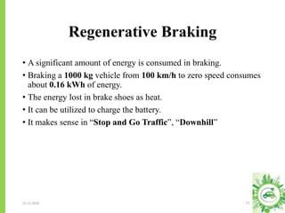Regenerative Braking
23-11-2018 11
• A significant amount of energy is consumed in braking.
• Braking a 1000 kg vehicle from 100 km/h to zero speed consumes
about 0.16 kWh of energy.
• The energy lost in brake shoes as heat.
• It can be utilized to charge the battery.
• It makes sense in “Stop and Go Traffic”, “Downhill”
 
