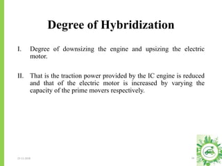 Degree of Hybridization
23-11-2018 24
I. Degree of downsizing the engine and upsizing the electric
motor.
II. That is the traction power provided by the IC engine is reduced
and that of the electric motor is increased by varying the
capacity of the prime movers respectively.
 