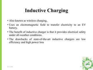 Inductive Charging
23-11-2018 28
• Also known as wireless charging,
• Uses an electromagnetic field to transfer electricity to an EV
battery.
• The benefit of inductive charger is that it provides electrical safety
under all-weather conditions.
• The drawbacks of state-of-the-art inductive chargers are low
efficiency and high power loss
 