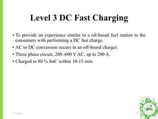 Level 3 DC Fast Charging
23-11-2018 34
• To provide an experience similar to a oil-based fuel station to the
consumers with performing a DC fast charge.
• AC to DC conversion occurs in an off-board charger.
• Three phase circuit, 208–600 V AC, up to 200 A.
• Charged to 80 % SoC within 10-15 min.
 