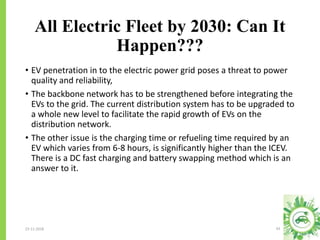 All Electric Fleet by 2030: Can It
Happen???
23-11-2018 43
• EV penetration in to the electric power grid poses a threat to power
quality and reliability,
• The backbone network has to be strengthened before integrating the
EVs to the grid. The current distribution system has to be upgraded to
a whole new level to facilitate the rapid growth of EVs on the
distribution network.
• The other issue is the charging time or refueling time required by an
EV which varies from 6-8 hours, is significantly higher than the ICEV.
There is a DC fast charging and battery swapping method which is an
answer to it.
 