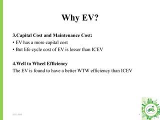 Why EV?
23-11-2018 6
3.Capital Cost and Maintenance Cost:
• EV has a more capital cost
• But life cycle cost of EV is lesser than ICEV
4.Well to Wheel Efficiency
The EV is found to have a better WTW efficiency than ICEV
 