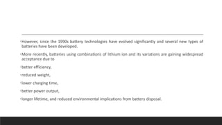 •However, since the 1990s battery technologies have evolved significantly and several new types of
batteries have been developed.
•More recently, batteries using combinations of lithium ion and its variations are gaining widespread
acceptance due to
•better efficiency,
•reduced weight,
•lower charging time,
•better power output,
•longer lifetime, and reduced environmental implications from battery disposal.
 