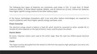 The following four types of batteries are commonly used today in EVs: 1) Lead Acid, 2) Nickel
Cadmium (NiCd), 3) Nickel Metal Hydride (NiMH), and 4) Lithium-ion (Li-ion). Lithium-ion batteries
have higher specific energy relative to the other battery types.
In the future, technology innovations with Li-ion and other battery technologies are expected to
result in batteries with much higher specific energy and lower costs.
Power Convertor
The electrical energy stored in battery is fixed DC which should be converted to either variable DC or
Variable AC which depends on the type of electric motor used for power the wheels.
Electric Motor
DC series, Induction motors were used at the earlier stage. Now the cope has shifted special electrical
machines
Clutch
The engine must be decoupled from the wheels to shift from low speed to high speed gears vice versa, this
is done by the clutch.
 