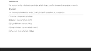 Transmission
The gearbox is also called as transmission which allows transfer of power from engine to wheels.
Drivetrain
The combination of Electric motor, Clutch, Gearbox is referred to as drivetrain
EVs can be categorized as follows:
(1) Battery Electric Vehicle (BEV)
(2) Hybrid Electric Vehicle (HEV)
(3) Plug-in Hybrid Electric Vehicle (PHEV)
(4) Fuel Cell Electric Vehicle (FCEV)
 