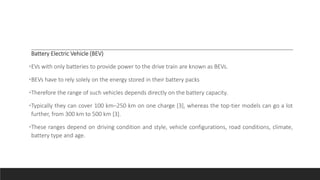Battery Electric Vehicle (BEV)
•EVs with only batteries to provide power to the drive train are known as BEVs.
•BEVs have to rely solely on the energy stored in their battery packs
•Therefore the range of such vehicles depends directly on the battery capacity.
•Typically they can cover 100 km–250 km on one charge [3], whereas the top-tier models can go a lot
further, from 300 km to 500 km [3].
•These ranges depend on driving condition and style, vehicle configurations, road conditions, climate,
battery type and age.
 