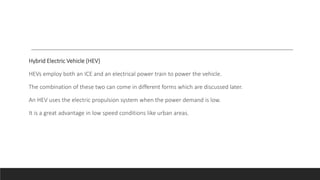 Hybrid Electric Vehicle (HEV)
HEVs employ both an ICE and an electrical power train to power the vehicle.
The combination of these two can come in different forms which are discussed later.
An HEV uses the electric propulsion system when the power demand is low.
It is a great advantage in low speed conditions like urban areas.
 