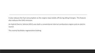 It also reduces the fuel consumption as the engine stays totally off during idling Energies. This feature
also reduces the GHG emission.
An Hybrid Electric Vehicle (HEV) uses both a conventional internal combustion engine and an electric
source.
This mainly facilitates regenerative braking.
 