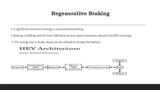 Regenerative Braking
• A significant amount of energy is consumed by braking.
• Braking a 1500 kg vehicle from 100 km/h to zero speed consumes about 0.16 kWh of energy.
• This energy lost in brake shoes can be utilized to charge the battery.
 