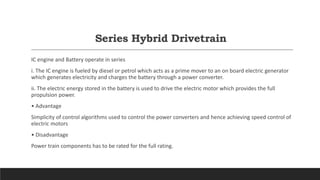 Series Hybrid Drivetrain
IC engine and Battery operate in series
i. The IC engine is fueled by diesel or petrol which acts as a prime mover to an on board electric generator
which generates electricity and charges the battery through a power converter.
ii. The electric energy stored in the battery is used to drive the electric motor which provides the full
propulsion power.
• Advantage
Simplicity of control algorithms used to control the power converters and hence achieving speed control of
electric motors
• Disadvantage
Power train components has to be rated for the full rating.
 