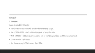 Why EV?
1.Pollution:
According to DOE (USA)[5]
• Transportation accounts for one third of all energy usage.
• Use of 10% of ZEV cuts 1 million tons/year of air pollutants
• With 100% EV - CO2 emission would be cut by half 2.Capital Cost and Maintenance Cost:
• EV has a more capital cost
• But life cycle cost of EV is lesser than ICEV
 