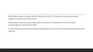 When higher speed is needed, the HEV switches to the ICE. The two drive trains can also work
together to improve the performance.
Hybrid power systems are used extensively to reduce or to completely remove turbo lag in
turbocharged cars, like the Acura NSX.
It also enhances performance by filling the gaps between gear shifts and providing speed boosts when
required.
 