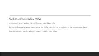 Plug-In Hybrid Electric Vehicle (PHEV)
It uses both an ICE and an electrical power train, like a HEV,
But the difference between them is that the PHEV uses electric propulsion as the main driving force.
So these vehicles require a bigger battery capacity than HEVs.
 