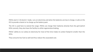 PHEVs start in ‘all electric’ mode, runs on electricity and when the batteries are low in charge, it calls on the
ICE to provide a boost or to charge up the battery pack.
The ICE is used here to extend the range. PHEVs can charge their batteries directly from the grid (which
HEVs cannot); they also have the facility to utilize regenerative braking.
PHEVs’ ability to run solely on electricity for most of the time makes its carbon footprint smaller than the
HEVs.
They consume less fuel as well and thus reduce the associated cost.
 