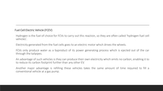 Fuel Cell Electric Vehicle (FCEV)
Hydrogen is the fuel of choice for FCVs to carry out this reaction, so they are often called ‘hydrogen fuel cell
vehicles’.
Electricity generated from the fuel cells goes to an electric motor which drives the wheels.
FCVs only produce water as a byproduct of its power generating process which is ejected out of the car
through the tailpipes.
An advantage of such vehicles is they can produce their own electricity which emits no carbon, enabling it to
to reduce its carbon footprint further than any other EV.
Another major advantage is refilling these vehicles takes the same amount of time required to fill a
conventional vehicle at a gas pump.
 