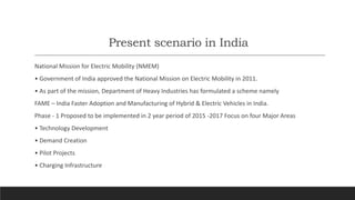Present scenario in India
National Mission for Electric Mobility (NMEM)
• Government of India approved the National Mission on Electric Mobility in 2011.
• As part of the mission, Department of Heavy Industries has formulated a scheme namely
FAME – India Faster Adoption and Manufacturing of Hybrid & Electric Vehicles in India.
Phase - 1 Proposed to be implemented in 2 year period of 2015 -2017 Focus on four Major Areas
• Technology Development
• Demand Creation
• Pilot Projects
• Charging Infrastructure
 