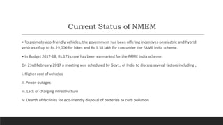 Current Status of NMEM
• To promote eco-friendly vehicles, the government has been offering incentives on electric and hybrid
vehicles of up to Rs.29,000 for bikes and Rs.1.38 lakh for cars under the FAME India scheme.
• In Budget 2017-18, Rs.175 crore has been earmarked for the FAME India scheme.
On 23rd February 2017 a meeting was scheduled by Govt., of India to discuss several factors including ,
i. Higher cost of vehicles
ii. Power outages
iii. Lack of charging infrastructure
iv. Dearth of facilities for eco-friendly disposal of batteries to curb pollution
 