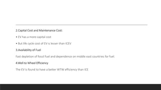 2.Capital Cost and Maintenance Cost:
• EV has a more capital cost
• But life cycle cost of EV is lesser than ICEV
3.Availability of Fuel
Fast depletion of fossil fuel and dependence on middle east countries for fuel.
4.Well to Wheel Efficiency
The EV is found to have a better WTW efficiency than ICE
 