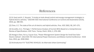 References
[1] B. Ganji and A. Z. Kouzani, "A study on look-ahead control and energy management strategies in
hybrid electric vehicles," 2010 8th IEEE International Conference on Control and Automation (ICCA),
2010, pp. 388-392.
[2] Chan, C.C. The state of the art of electric and hybrid vehicles. Proc. IEEE 2002, 90, 247–275.
[3] Grunditz, E.A.; Thiringer, T. Performance Analysis of Current BEVs Based on a Comprehensive
Review of Specifications. IEEE Trans. Transp. Electr. 2016, 2, 270–289.
[4] Hongjun Chen, Fei Lu, Fujuan Guo, “Power Management System Design for Small Size Solar-
Electric Vehicle”, 2012 IEEE 7th International Power Electronics and Motion Control Conference - ECCE
Asia, 2012, pp. 2658-2662.
[5] Krishnakumar R V “ELECTRIC VEHICLES: An Alternate Urban Commuting”
 