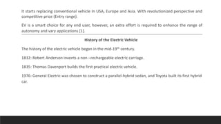 It starts replacing conventional vehicle In USA, Europe and Asia. With revolutionized perspective and
competitive price (Entry range).
EV is a smart choice for any end user, however, an extra effort is required to enhance the range of
autonomy and vary applications [1].
History of the Electric Vehicle
The history of the electric vehicle began in the mid-19th century.
1832: Robert Anderson invents a non –rechargeable electric carriage.
1835: Thomas Davenport builds the first practical electric vehicle.
1976: General Electric was chosen to construct a parallel-hybrid sedan, and Toyota built its first hybrid
car.
 