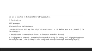 EVs can be classified on the basis of their attributes such as
i) charging time,
ii) driving range,
iii) the maximum load it can carry.
Of these attributes, the two most important characteristics of an electric vehicle of concern to the
consumer are:-
1. Driving range (i.e. the maximum distance an EV can run when fully charged)
2. Charging time of batteries (i.e. the time required to fully charge the battery) and Charging time depends
on the input power characteristics (i.e. input voltage and current), battery type, and battery capacity.
 