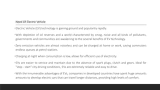 Need Of Electric Vehicle
•Electric Vehicle (EV) technology is gaining ground and popularity rapidly.
•With depletion of oil reserves and a world characterized by smog, noise and all kinds of pollutants,
governments and communities are awakening to the several benefits of EV technology.
•Zero emission vehicles are almost noiseless and can be charged at home or work, saving commuters
endless queues at petrol stations.
•Charging at night when consumption is low, allows for efficient use of electricity.
•EVs are easier to service and maintain due to the absence of spark plugs, clutch and gears. Ideal for
"stop - start" city driving conditions, EVs are extremely reliable and easy to drive.
•With the innumerable advantages of EVs, companies in developed countries have spent huge amounts
amounts to develop electric cars that can travel longer distances, providing high levels of comfort.
 