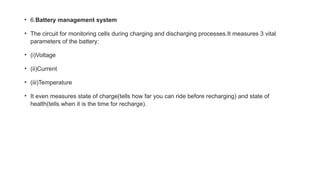 • 6.Battery management system
• The circuit for monitoring cells during charging and discharging processes.It measures 3 vital
parameters of the battery:
• (i)Voltage
• (ii)Current
• (iii)Temperature
• It even measures state of charge(tells how far you can ride before recharging) and state of
health(tells when it is the time for recharge).
 