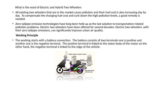 What is the need of Electric and Hybrid Two Wheelers
• All existing two wheelers that are in the market cause pollution and their fuel cost is also increasing day by
day. To compensate the changing fuel cost and curb down the high pollution levels, a good remedy is
needed.
• Zero tailpipe emission technologies have long been held up as the last solution to transportation-related
pollution problems. Electric two wheelers have been offered for several decades. Electric two wheelers, with
their zero tailpipe emissions, can significantly improve urban air quality.
Working Principle
• The working starts with a battery connection. The battery consists of two terminals one is positive and
another one is the negative terminal. The positive terminal is linked to the stator body of the motor on the
other hand, the negative terminal is linked to the edge of the vehicle.
 