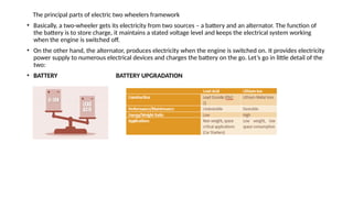 The principal parts of electric two wheelers framework
• Basically, a two-wheeler gets its electricity from two sources – a battery and an alternator. The function of
the battery is to store charge, it maintains a stated voltage level and keeps the electrical system working
when the engine is switched off.
• On the other hand, the alternator, produces electricity when the engine is switched on. It provides electricity
power supply to numerous electrical devices and charges the battery on the go. Let’s go in little detail of the
two:
• BATTERY BATTERY UPGRADATION
 