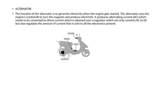 • ALTERNATOR
• The function of the alternator is to generate electricity when the engine gets started. The alternator uses the
engine’s crankshaft to turn the magnets and produce electricity. It produces alternating current (AC) which
needs to be converted to direct current which is attained over a regulator which not only converts AC to DC
but also regulates the amount of current that is sent to all the electronics present.
 